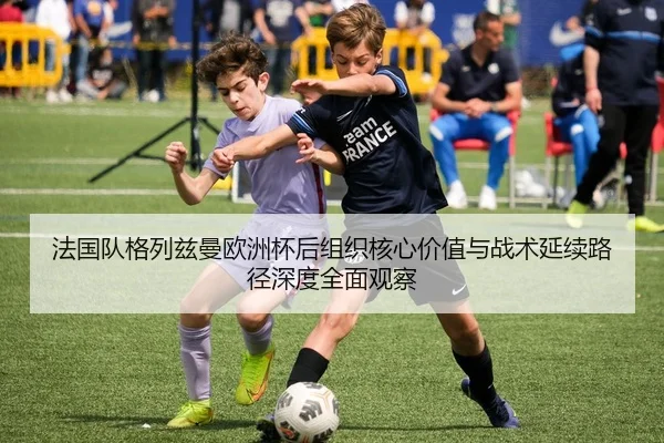 法国队格列兹曼欧洲杯后组织核心价值与战术延续路径深度全面观察（pg）