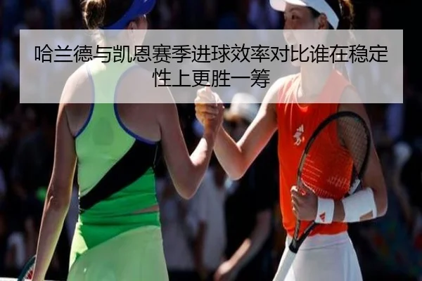 哈兰德与凯恩赛季进球效率对比谁在稳定性上更胜一筹 | pg